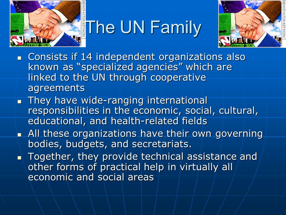 The UN Family Consists if 14 independent organizations also known as specialized agencies which are linked to the UN through cooperative agreements Consists if 14 independent organizations also known as specialized agencies which are linked to the UN through cooperative agreements They have wide-ranging international responsibilities in the economic, social, cultural, educational, and health-related fields They have wide-ranging international responsibilities in the economic, social, cultural, educational, and health-related fields All these organizations have their own governing bodies, budgets, and secretariats.