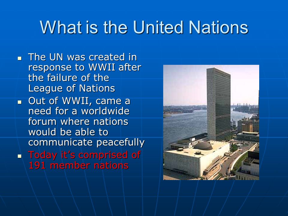 What is the United Nations The UN was created in response to WWII after the failure of the League of Nations The UN was created in response to WWII after the failure of the League of Nations Out of WWII, came a need for a worldwide forum where nations would be able to communicate peacefully Out of WWII, came a need for a worldwide forum where nations would be able to communicate peacefully Today it’s comprised of 191 member nations Today it’s comprised of 191 member nations