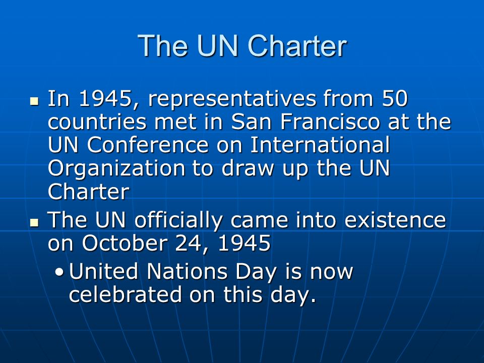 The UN Charter In 1945, representatives from 50 countries met in San Francisco at the UN Conference on International Organization to draw up the UN Charter In 1945, representatives from 50 countries met in San Francisco at the UN Conference on International Organization to draw up the UN Charter The UN officially came into existence on October 24, 1945 The UN officially came into existence on October 24, 1945 United Nations Day is now celebrated on this day.United Nations Day is now celebrated on this day.