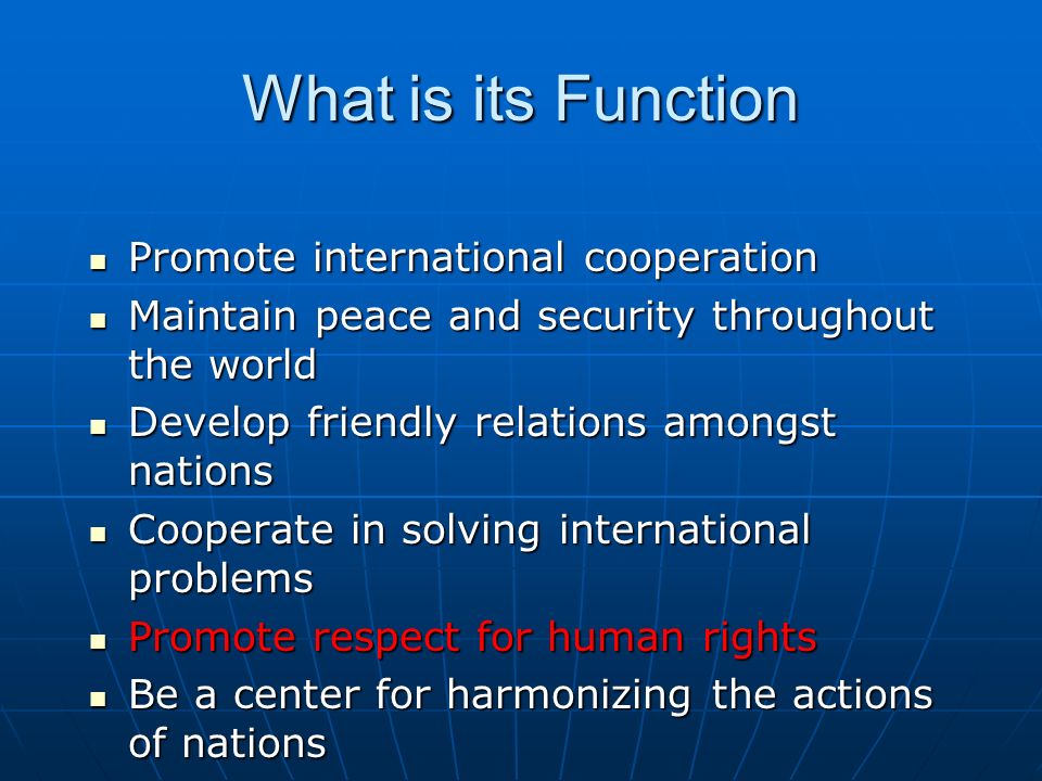 What is its Function Promote international cooperation Promote international cooperation Maintain peace and security throughout the world Maintain peace and security throughout the world Develop friendly relations amongst nations Develop friendly relations amongst nations Cooperate in solving international problems Cooperate in solving international problems Promote respect for human rights Promote respect for human rights Be a center for harmonizing the actions of nations Be a center for harmonizing the actions of nations