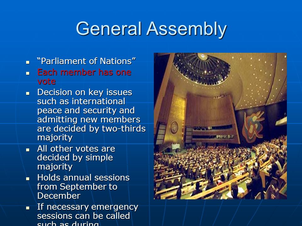 General Assembly Parliament of Nations Parliament of Nations Each member has one vote Each member has one vote Decision on key issues such as international peace and security and admitting new members are decided by two-thirds majority Decision on key issues such as international peace and security and admitting new members are decided by two-thirds majority All other votes are decided by simple majority All other votes are decided by simple majority Holds annual sessions from September to December Holds annual sessions from September to December If necessary emergency sessions can be called such as during September 11 th If necessary emergency sessions can be called such as during September 11 th Has six main committees who carry out various tasks when the Assembly is not meeting Has six main committees who carry out various tasks when the Assembly is not meeting