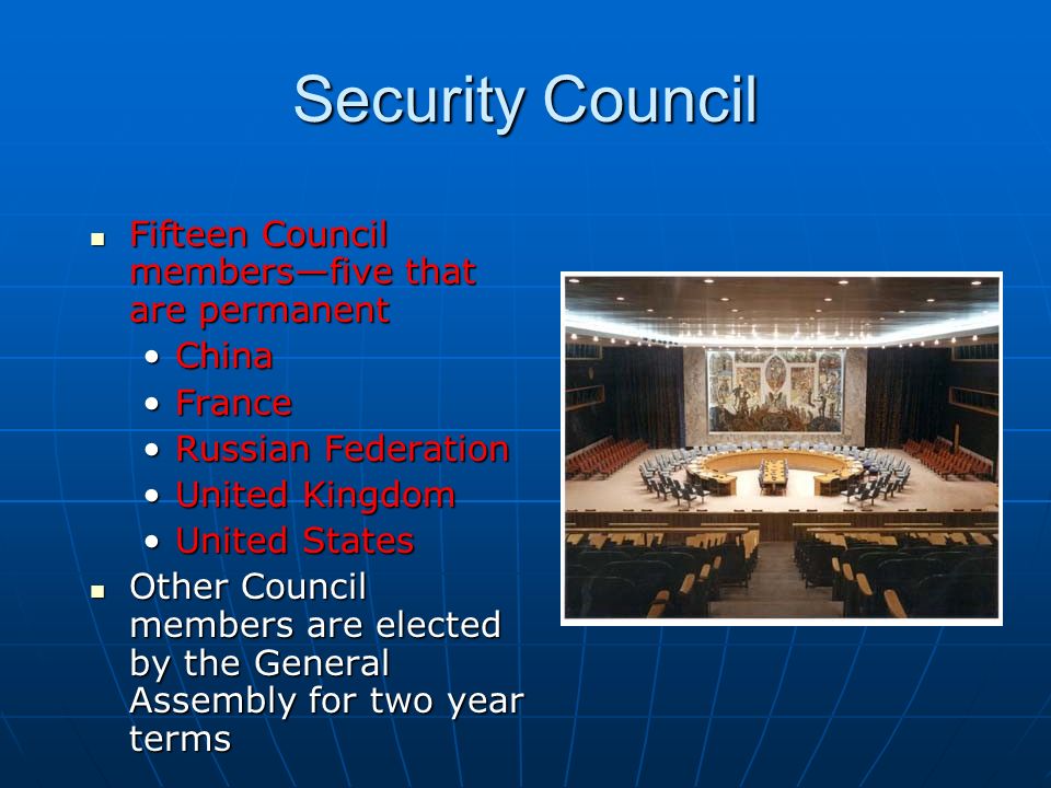 Security Council Fifteen Council members—five that are permanent Fifteen Council members—five that are permanent ChinaChina FranceFrance Russian FederationRussian Federation United KingdomUnited Kingdom United StatesUnited States Other Council members are elected by the General Assembly for two year terms Other Council members are elected by the General Assembly for two year terms