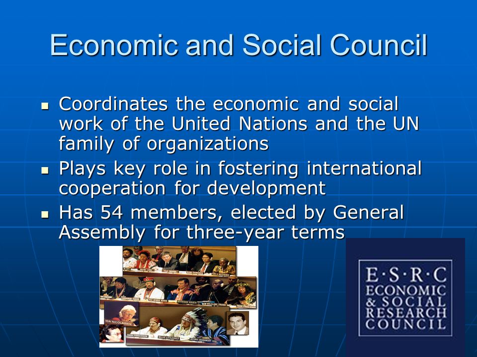 Economic and Social Council Coordinates the economic and social work of the United Nations and the UN family of organizations Coordinates the economic and social work of the United Nations and the UN family of organizations Plays key role in fostering international cooperation for development Plays key role in fostering international cooperation for development Has 54 members, elected by General Assembly for three-year terms Has 54 members, elected by General Assembly for three-year terms