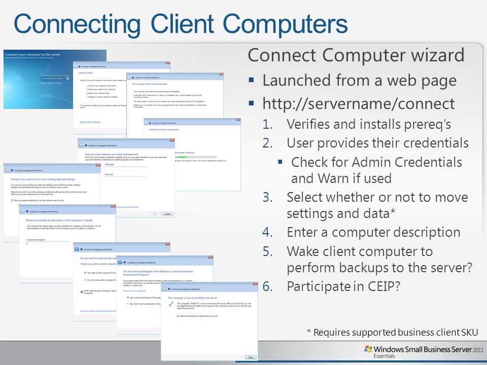 Connecting Client Computers Connect Computer wizard  Launched from a web page    1.Verifies and installs prereq’s 2.User provides their credentials  Check for Admin Credentials and Warn if used 3.Select whether or not to move settings and data* 4.Enter a computer description 5.Wake client computer to perform backups to the server.