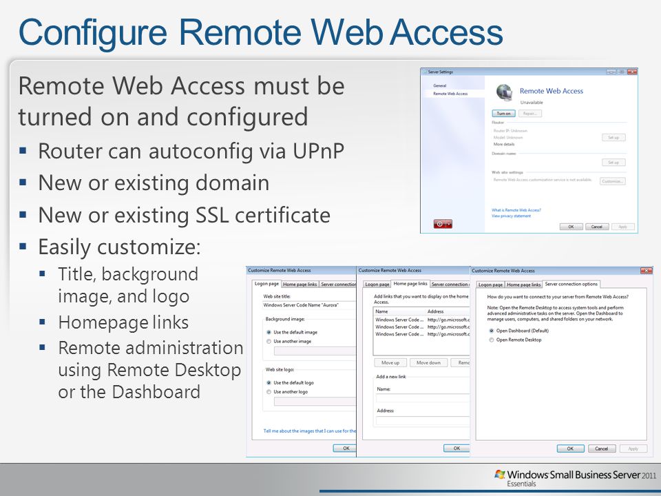 Configure Remote Web Access Remote Web Access must be turned on and configured  Router can autoconfig via UPnP  New or existing domain  New or existing SSL certificate  Easily customize:  Title, background image, and logo  Homepage links  Remote administration using Remote Desktop or the Dashboard