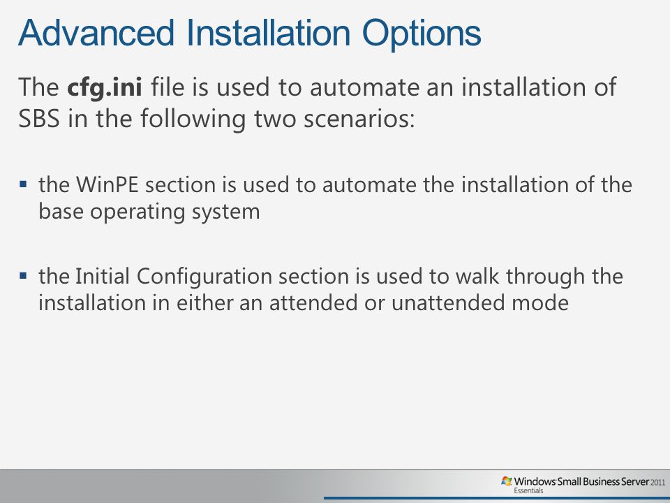 Advanced Installation Options The cfg.ini file is used to automate an installation of SBS in the following two scenarios:  the WinPE section is used to automate the installation of the base operating system  the Initial Configuration section is used to walk through the installation in either an attended or unattended mode