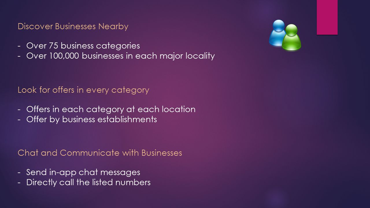 Discover Businesses Nearby -Over 75 business categories -Over 100,000 businesses in each major locality Look for offers in every category -Offers in each category at each location -Offer by business establishments Chat and Communicate with Businesses -Send in-app chat messages -Directly call the listed numbers