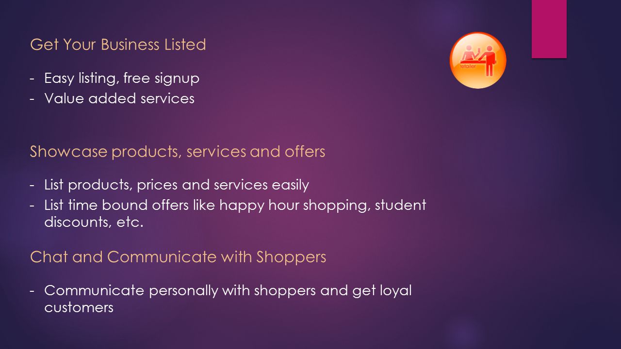 Get Your Business Listed -Easy listing, free signup -Value added services Showcase products, services and offers -List products, prices and services easily -List time bound offers like happy hour shopping, student discounts, etc.
