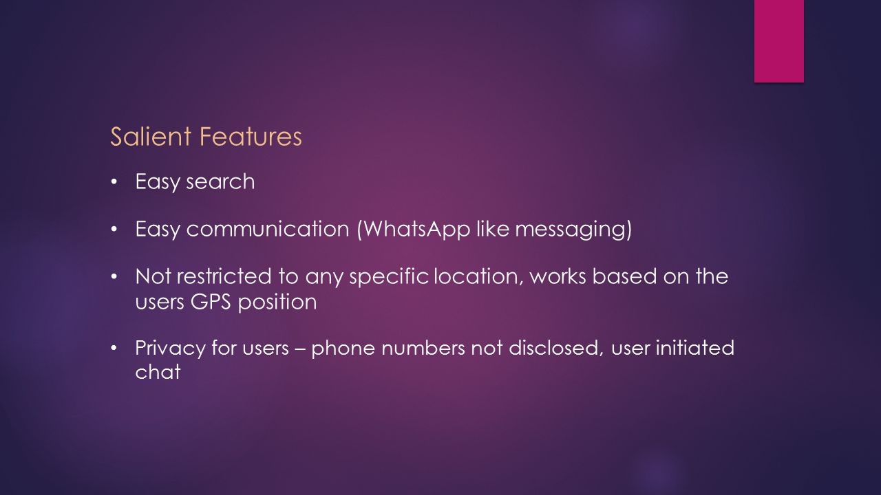 Salient Features Easy search Easy communication (WhatsApp like messaging) Not restricted to any specific location, works based on the users GPS position Privacy for users – phone numbers not disclosed, user initiated chat