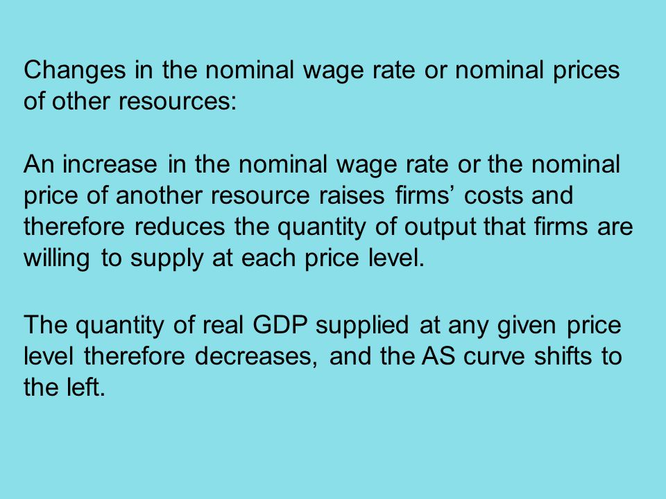 Changes in the nominal wage rate or nominal prices of other resources: An increase in the nominal wage rate or the nominal price of another resource raises firms’ costs and therefore reduces the quantity of output that firms are willing to supply at each price level.
