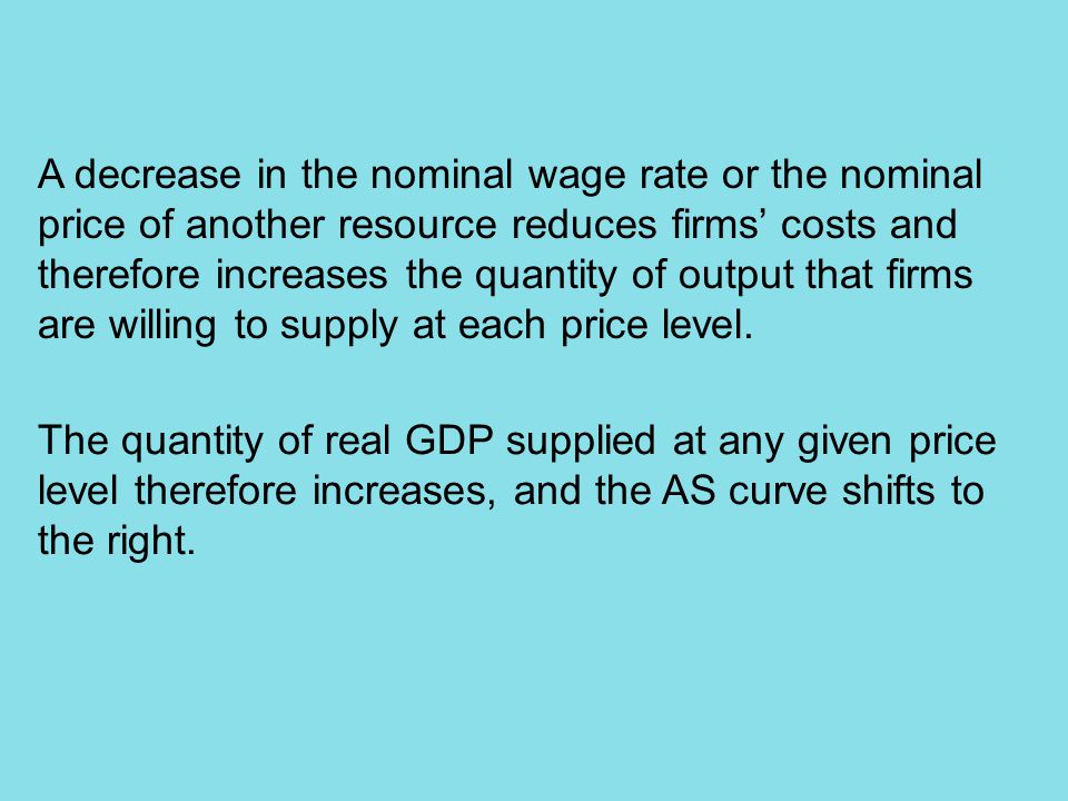 A decrease in the nominal wage rate or the nominal price of another resource reduces firms’ costs and therefore increases the quantity of output that firms are willing to supply at each price level.