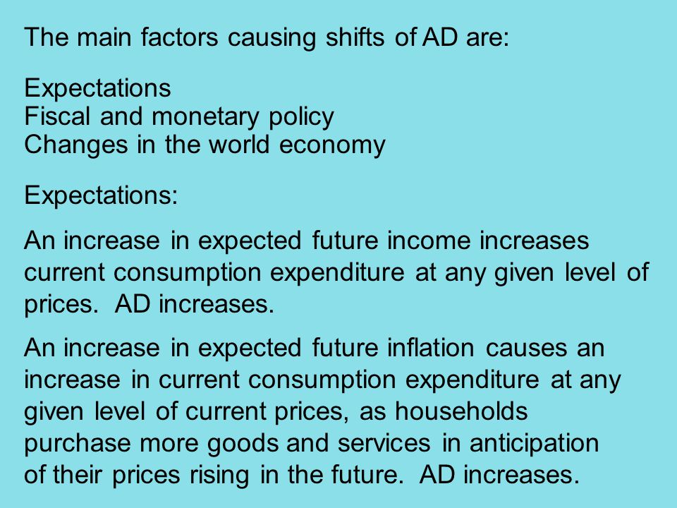 The main factors causing shifts of AD are: Expectations Fiscal and monetary policy Changes in the world economy Expectations: An increase in expected future income increases current consumption expenditure at any given level of prices.