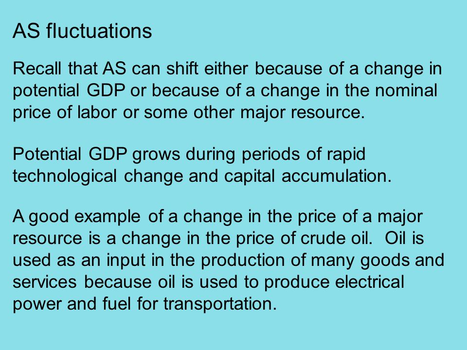 AS fluctuations Recall that AS can shift either because of a change in potential GDP or because of a change in the nominal price of labor or some other major resource.