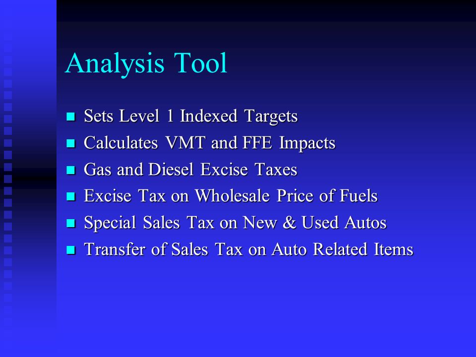 Analysis Tool Sets Level 1 Indexed Targets Sets Level 1 Indexed Targets Calculates VMT and FFE Impacts Calculates VMT and FFE Impacts Gas and Diesel Excise Taxes Gas and Diesel Excise Taxes Excise Tax on Wholesale Price of Fuels Excise Tax on Wholesale Price of Fuels Special Sales Tax on New & Used Autos Special Sales Tax on New & Used Autos Transfer of Sales Tax on Auto Related Items Transfer of Sales Tax on Auto Related Items