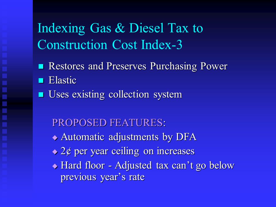 Indexing Gas & Diesel Tax to Construction Cost Index-3 Restores and Preserves Purchasing Power Restores and Preserves Purchasing Power Elastic Elastic Uses existing collection system Uses existing collection system PROPOSED FEATURES:  Automatic adjustments by DFA  2¢ per year ceiling on increases  Hard floor - Adjusted tax can’t go below previous year’s rate