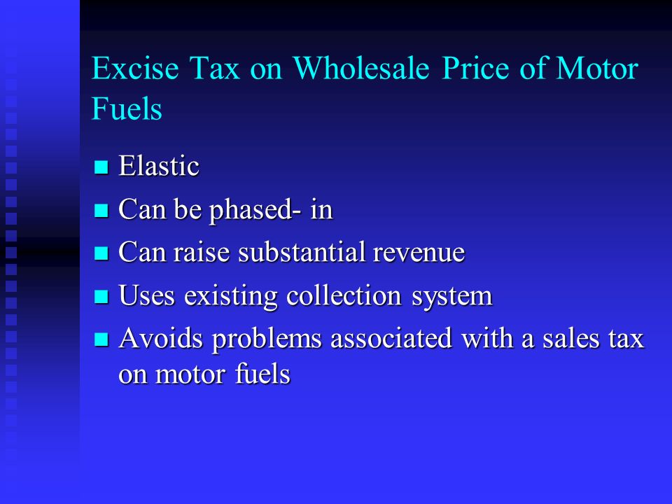 Excise Tax on Wholesale Price of Motor Fuels Elastic Elastic Can be phased- in Can be phased- in Can raise substantial revenue Can raise substantial revenue Uses existing collection system Uses existing collection system Avoids problems associated with a sales tax on motor fuels Avoids problems associated with a sales tax on motor fuels
