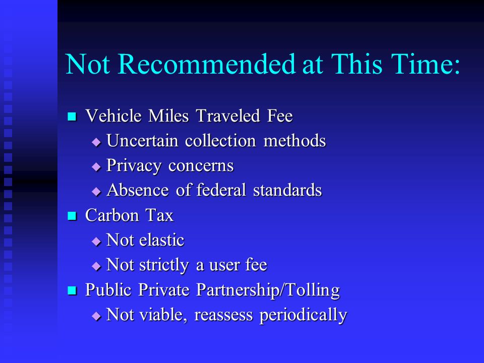 Not Recommended at This Time: Vehicle Miles Traveled Fee Vehicle Miles Traveled Fee  Uncertain collection methods  Privacy concerns  Absence of federal standards Carbon Tax Carbon Tax  Not elastic  Not strictly a user fee Public Private Partnership/Tolling Public Private Partnership/Tolling  Not viable, reassess periodically