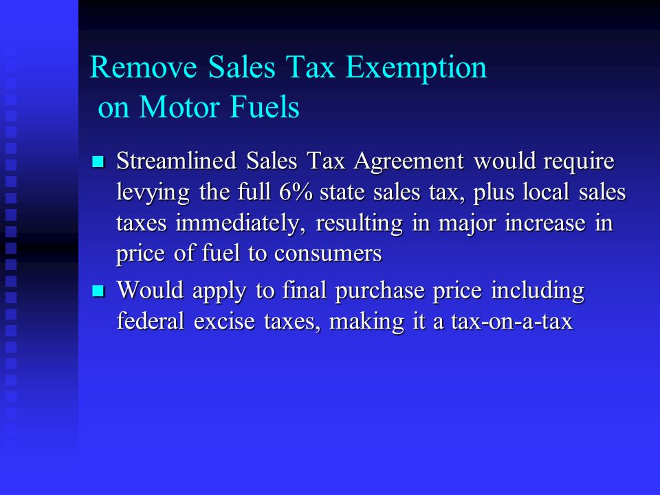 Remove Sales Tax Exemption on Motor Fuels Streamlined Sales Tax Agreement would require levying the full 6% state sales tax, plus local sales taxes immediately, resulting in major increase in price of fuel to consumers Streamlined Sales Tax Agreement would require levying the full 6% state sales tax, plus local sales taxes immediately, resulting in major increase in price of fuel to consumers Would apply to final purchase price including federal excise taxes, making it a tax-on-a-tax Would apply to final purchase price including federal excise taxes, making it a tax-on-a-tax