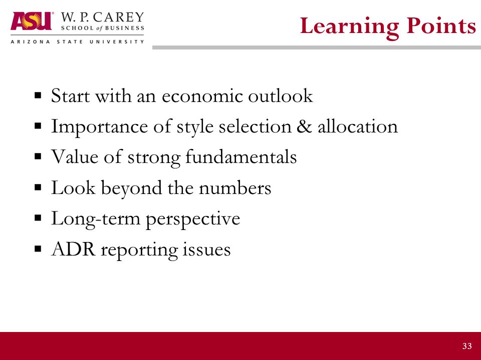 33 Learning Points  Start with an economic outlook  Importance of style selection & allocation  Value of strong fundamentals  Look beyond the numbers  Long-term perspective  ADR reporting issues