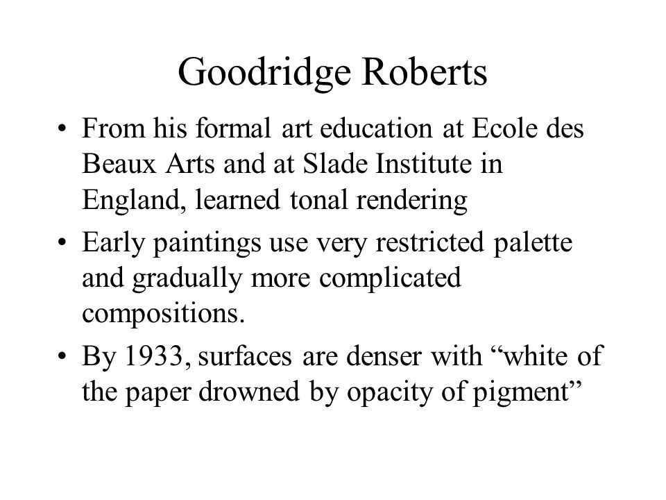 Goodridge Roberts From his formal art education at Ecole des Beaux Arts and at Slade Institute in England, learned tonal rendering Early paintings use very restricted palette and gradually more complicated compositions.