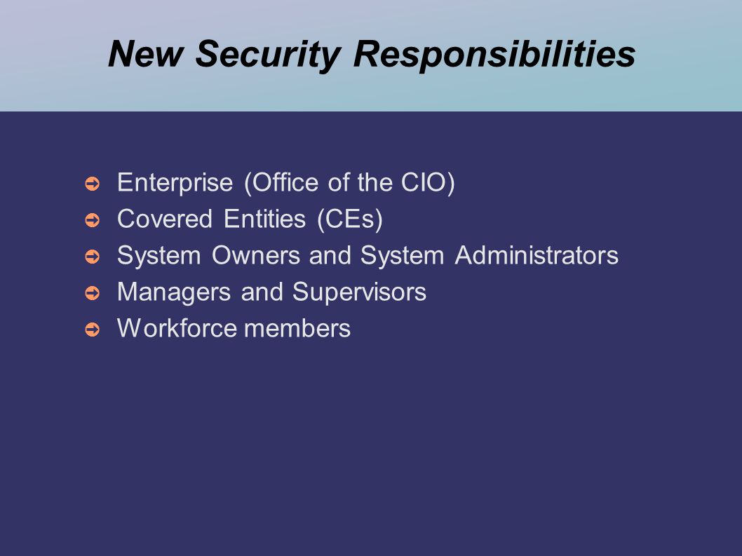 New Security Responsibilities ➲ Enterprise (Office of the CIO) ➲ Covered Entities (CEs) ➲ System Owners and System Administrators ➲ Managers and Supervisors ➲ Workforce members