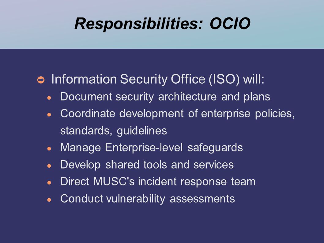 Responsibilities: OCIO ➲ Information Security Office (ISO) will: ● Document security architecture and plans ● Coordinate development of enterprise policies, standards, guidelines ● Manage Enterprise-level safeguards ● Develop shared tools and services ● Direct MUSC s incident response team ● Conduct vulnerability assessments