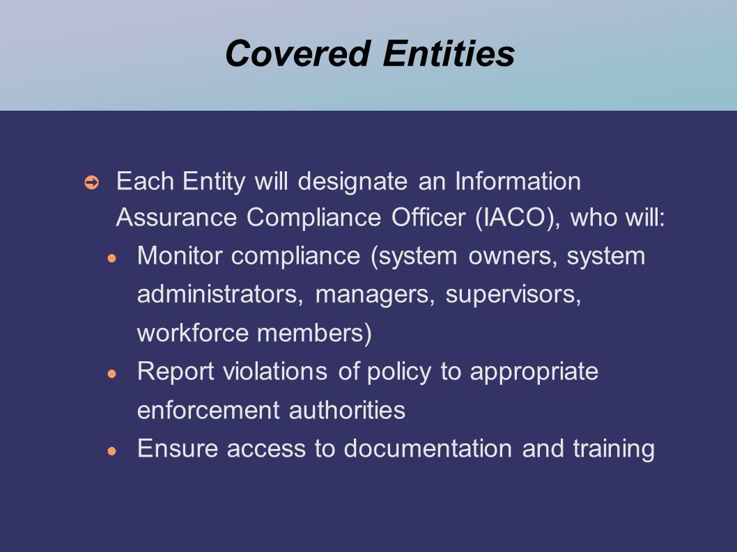 Covered Entities ➲ Each Entity will designate an Information Assurance Compliance Officer (IACO), who will: ● Monitor compliance (system owners, system administrators, managers, supervisors, workforce members) ● Report violations of policy to appropriate enforcement authorities ● Ensure access to documentation and training