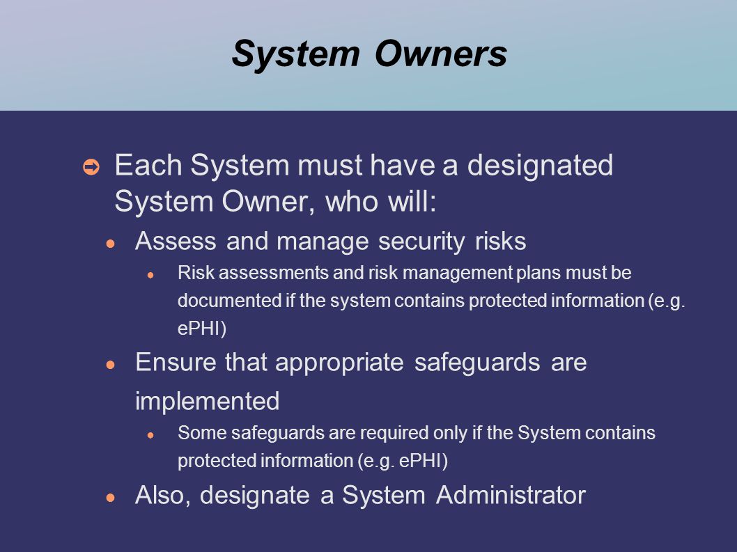 System Owners ➲ Each System must have a designated System Owner, who will: ● Assess and manage security risks ● Risk assessments and risk management plans must be documented if the system contains protected information (e.g.