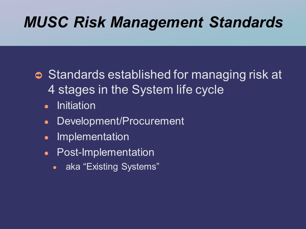 MUSC Risk Management Standards ➲ Standards established for managing risk at 4 stages in the System life cycle ● Initiation ● Development/Procurement ● Implementation ● Post-Implementation ● aka Existing Systems