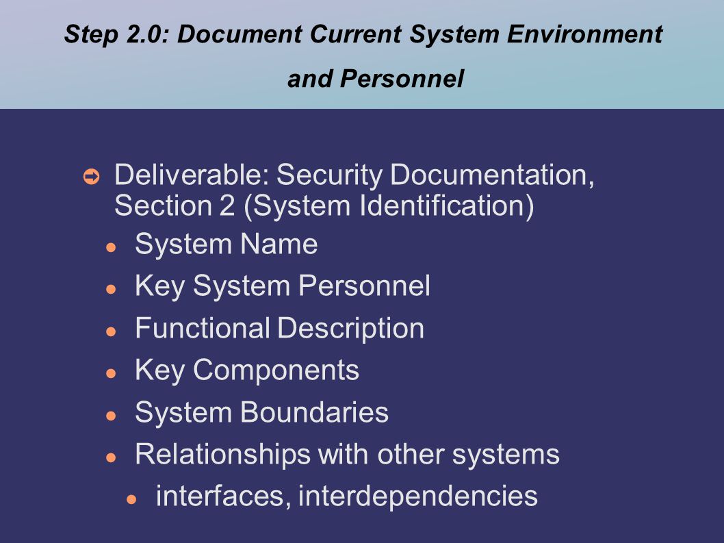 Step 2.0: Document Current System Environment and Personnel ➲ Deliverable: Security Documentation, Section 2 (System Identification) ● System Name ● Key System Personnel ● Functional Description ● Key Components ● System Boundaries ● Relationships with other systems ● interfaces, interdependencies