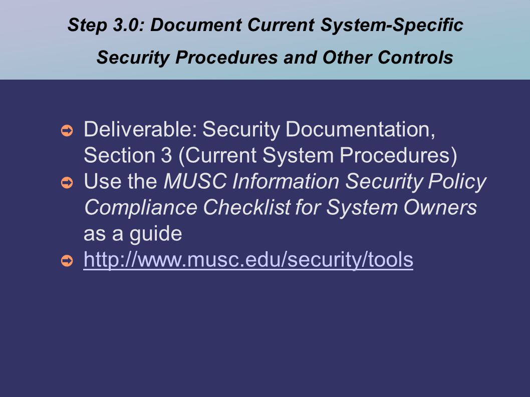 Step 3.0: Document Current System-Specific Security Procedures and Other Controls ➲ Deliverable: Security Documentation, Section 3 (Current System Procedures) ➲ Use the MUSC Information Security Policy Compliance Checklist for System Owners as a guide ➲