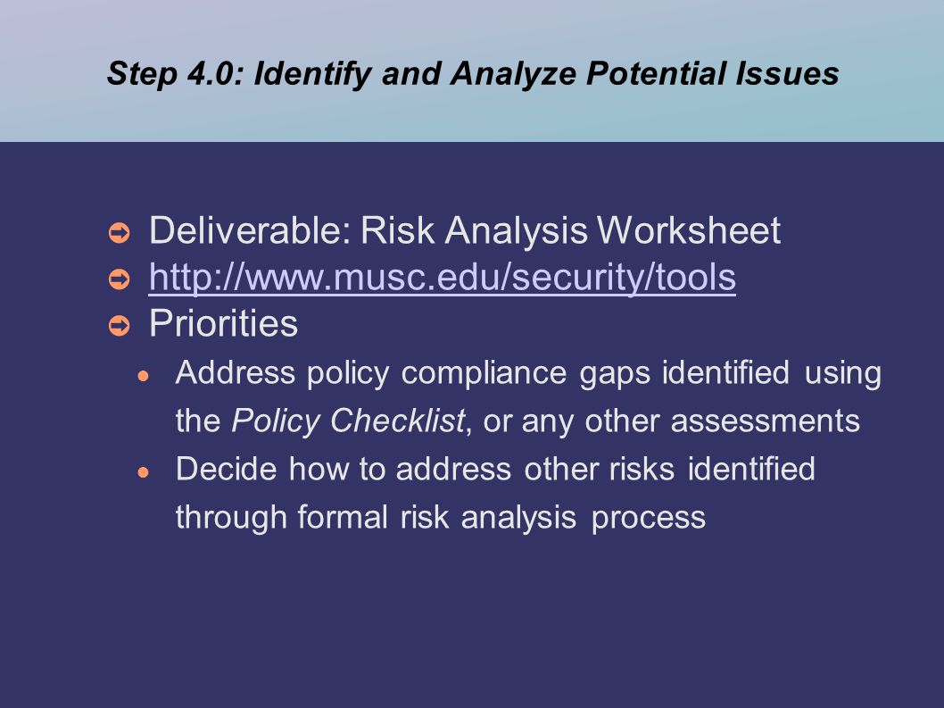 Step 4.0: Identify and Analyze Potential Issues ➲ Deliverable: Risk Analysis Worksheet ➲     ➲ Priorities ● Address policy compliance gaps identified using the Policy Checklist, or any other assessments ● Decide how to address other risks identified through formal risk analysis process