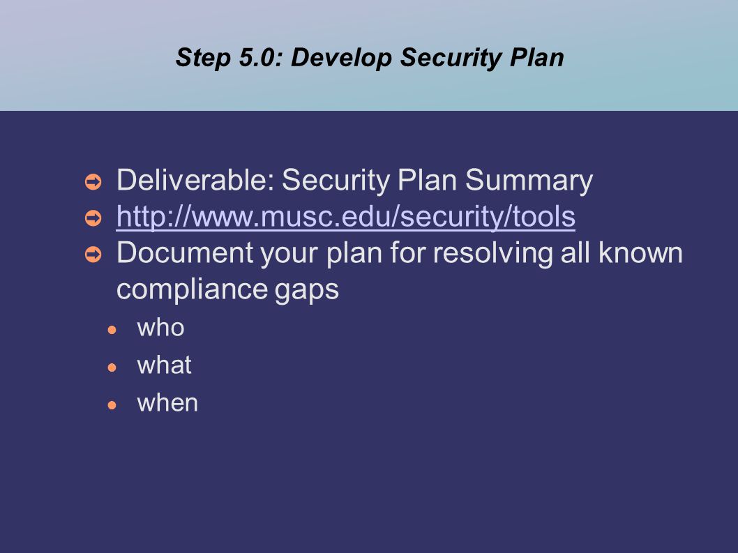 Step 5.0: Develop Security Plan ➲ Deliverable: Security Plan Summary ➲     ➲ Document your plan for resolving all known compliance gaps ● who ● what ● when