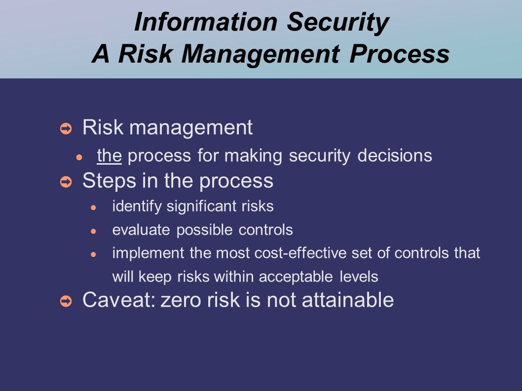 Information Security A Risk Management Process ➲ Risk management ● the process for making security decisions ➲ Steps in the process ● identify significant risks ● evaluate possible controls ● implement the most cost-effective set of controls that will keep risks within acceptable levels ➲ Caveat: zero risk is not attainable