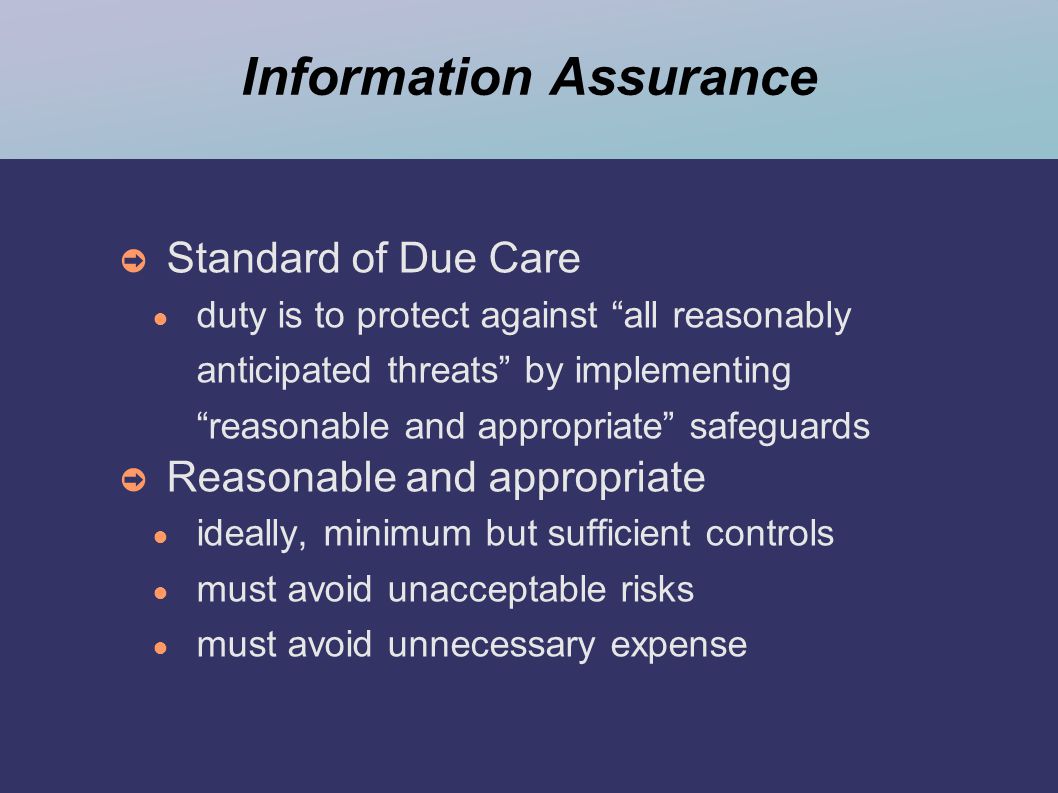 Information Assurance ➲ Standard of Due Care ● duty is to protect against all reasonably anticipated threats by implementing reasonable and appropriate safeguards ➲ Reasonable and appropriate ● ideally, minimum but sufficient controls ● must avoid unacceptable risks ● must avoid unnecessary expense