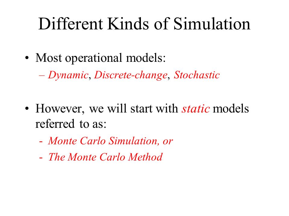 Different Kinds of Simulation Most operational models: –Dynamic, Discrete-change, Stochastic However, we will start with static models referred to as: -Monte Carlo Simulation, or -The Monte Carlo Method