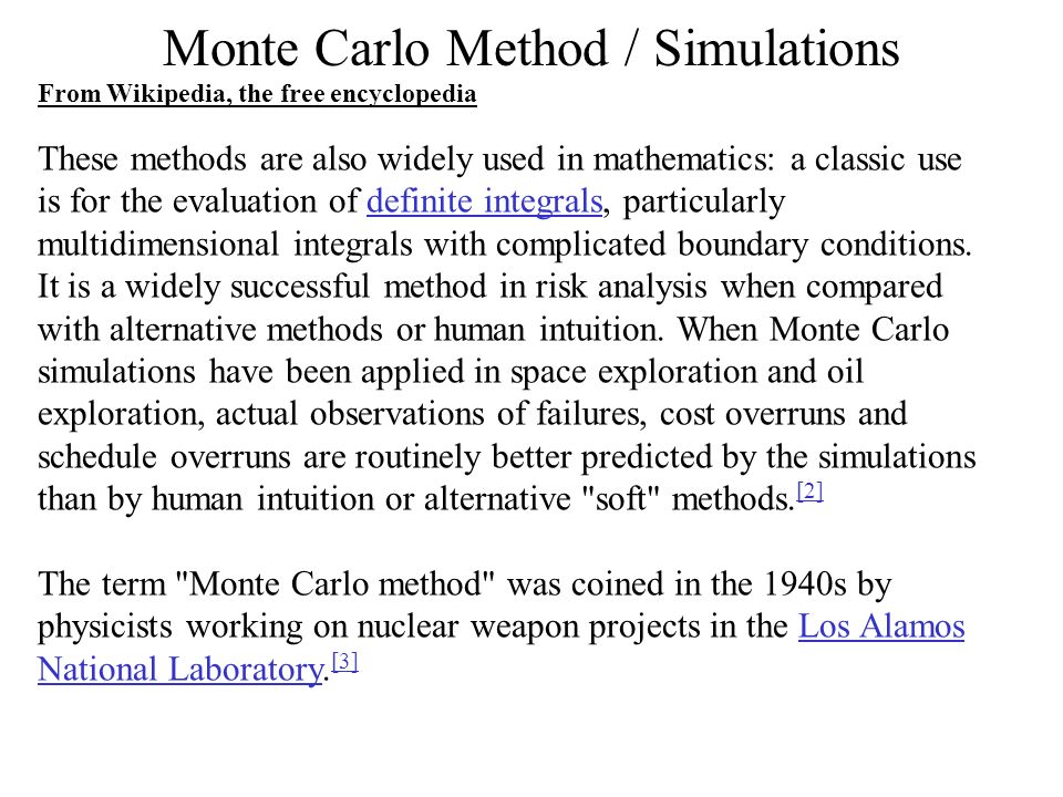 Monte Carlo Method / Simulations These methods are also widely used in mathematics: a classic use is for the evaluation of definite integrals, particularly multidimensional integrals with complicated boundary conditions.