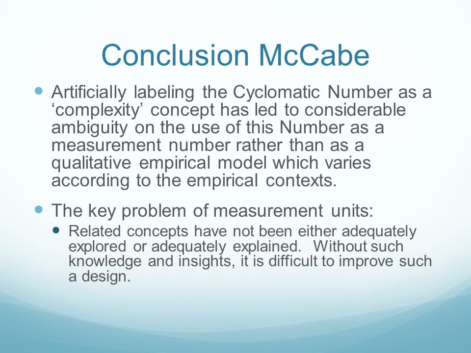 Conclusion McCabe Artificially labeling the Cyclomatic Number as a ‘complexity’ concept has led to considerable ambiguity on the use of this Number as a measurement number rather than as a qualitative empirical model which varies according to the empirical contexts.