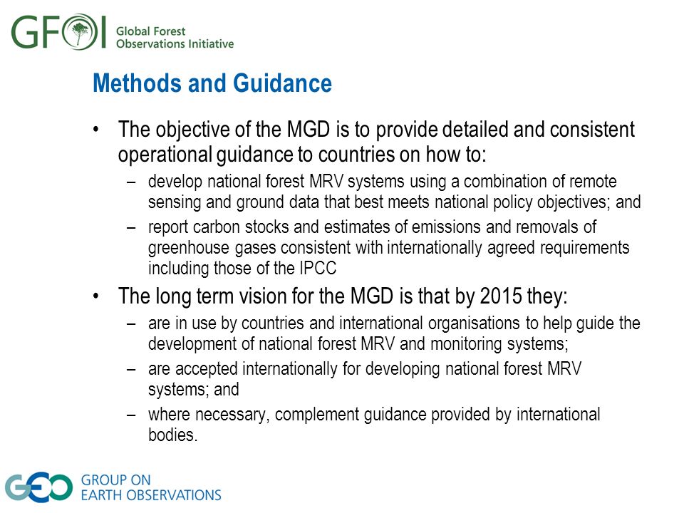 Methods and Guidance The objective of the MGD is to provide detailed and consistent operational guidance to countries on how to: –develop national forest MRV systems using a combination of remote sensing and ground data that best meets national policy objectives; and –report carbon stocks and estimates of emissions and removals of greenhouse gases consistent with internationally agreed requirements including those of the IPCC The long term vision for the MGD is that by 2015 they: –are in use by countries and international organisations to help guide the development of national forest MRV and monitoring systems; –are accepted internationally for developing national forest MRV systems; and –where necessary, complement guidance provided by international bodies.