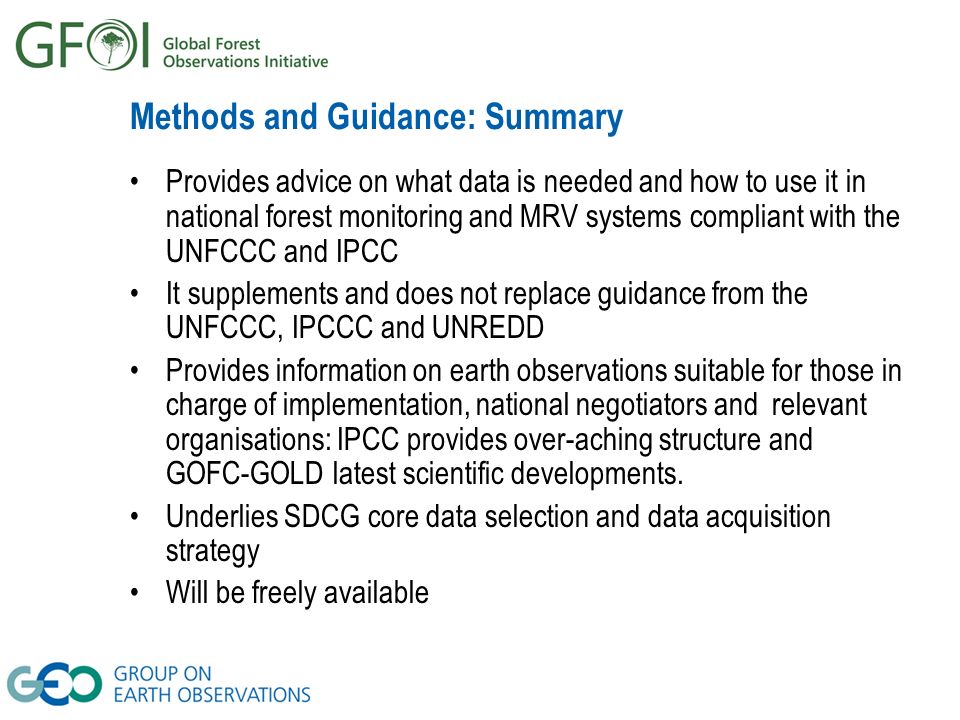 Methods and Guidance: Summary Provides advice on what data is needed and how to use it in national forest monitoring and MRV systems compliant with the UNFCCC and IPCC It supplements and does not replace guidance from the UNFCCC, IPCCC and UNREDD Provides information on earth observations suitable for those in charge of implementation, national negotiators and relevant organisations: IPCC provides over-aching structure and GOFC-GOLD latest scientific developments.