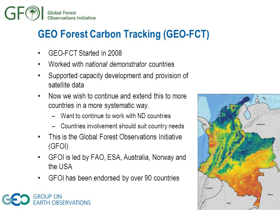 GEO Forest Carbon Tracking (GEO-FCT) GEO-FCT Started in 2008 Worked with national demonstrator countries Supported capacity development and provision of satellite data Now we wish to continue and extend this to more countries in a more systematic way.