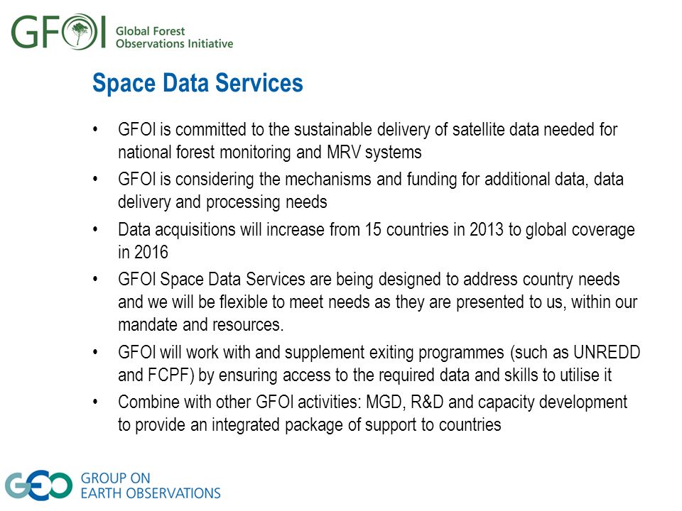 Space Data Services GFOI is committed to the sustainable delivery of satellite data needed for national forest monitoring and MRV systems GFOI is considering the mechanisms and funding for additional data, data delivery and processing needs Data acquisitions will increase from 15 countries in 2013 to global coverage in 2016 GFOI Space Data Services are being designed to address country needs and we will be flexible to meet needs as they are presented to us, within our mandate and resources.