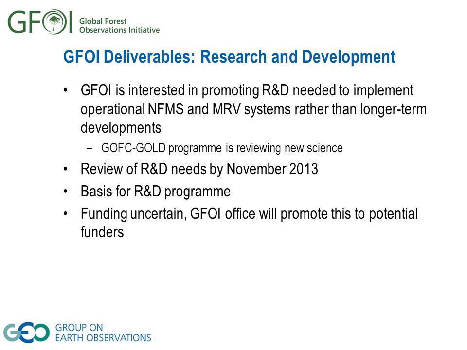 GFOI Deliverables: Research and Development GFOI is interested in promoting R&D needed to implement operational NFMS and MRV systems rather than longer-term developments –GOFC-GOLD programme is reviewing new science Review of R&D needs by November 2013 Basis for R&D programme Funding uncertain, GFOI office will promote this to potential funders
