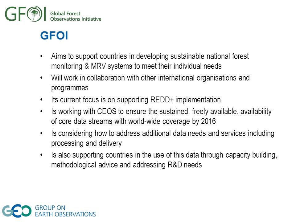 GFOI Aims to support countries in developing sustainable national forest monitoring & MRV systems to meet their individual needs Will work in collaboration with other international organisations and programmes Its current focus is on supporting REDD+ implementation Is working with CEOS to ensure the sustained, freely available, availability of core data streams with world-wide coverage by 2016 Is considering how to address additional data needs and services including processing and delivery Is also supporting countries in the use of this data through capacity building, methodological advice and addressing R&D needs