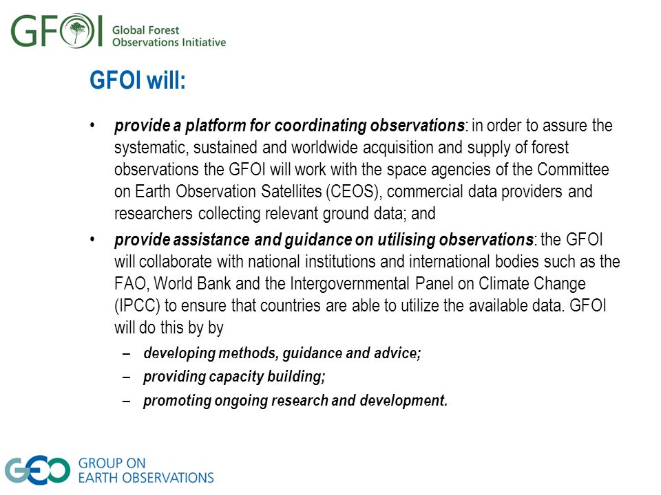 GFOI will: provide a platform for coordinating observations : in order to assure the systematic, sustained and worldwide acquisition and supply of forest observations the GFOI will work with the space agencies of the Committee on Earth Observation Satellites (CEOS), commercial data providers and researchers collecting relevant ground data; and provide assistance and guidance on utilising observations : the GFOI will collaborate with national institutions and international bodies such as the FAO, World Bank and the Intergovernmental Panel on Climate Change (IPCC) to ensure that countries are able to utilize the available data.