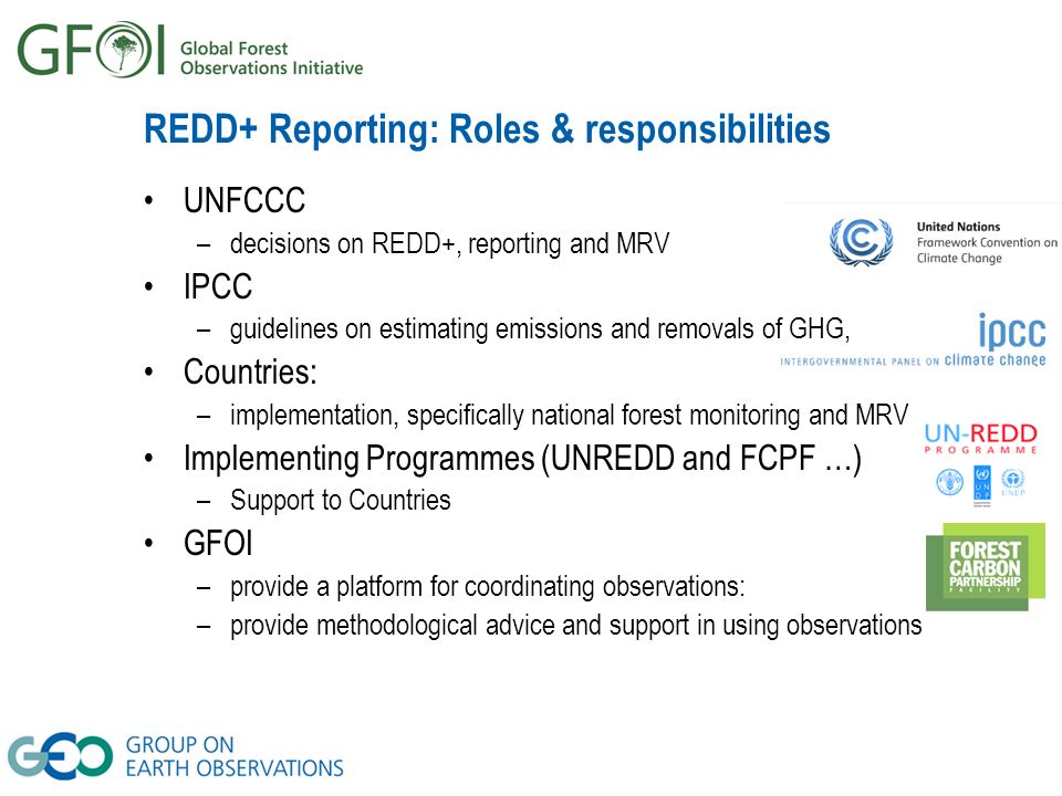 REDD+ Reporting: Roles & responsibilities UNFCCC –decisions on REDD+, reporting and MRV IPCC –guidelines on estimating emissions and removals of GHG, Countries: –implementation, specifically national forest monitoring and MRV Implementing Programmes (UNREDD and FCPF …) –Support to Countries GFOI –provide a platform for coordinating observations: –provide methodological advice and support in using observations