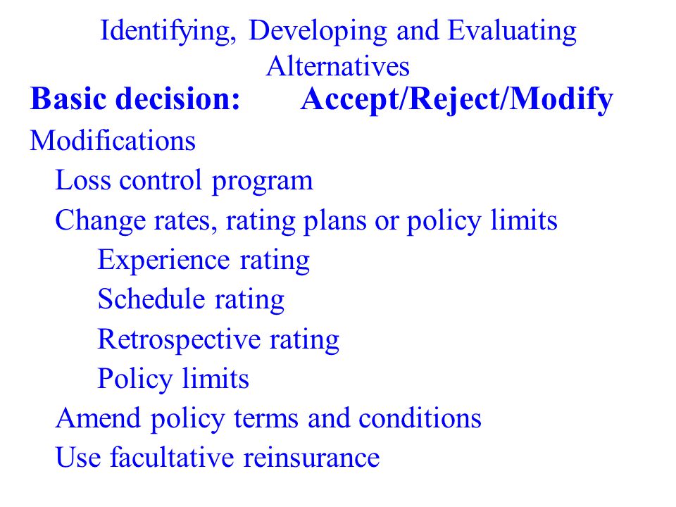 Identifying, Developing and Evaluating Alternatives Basic decision:Accept/Reject/Modify Modifications Loss control program Change rates, rating plans or policy limits Experience rating Schedule rating Retrospective rating Policy limits Amend policy terms and conditions Use facultative reinsurance