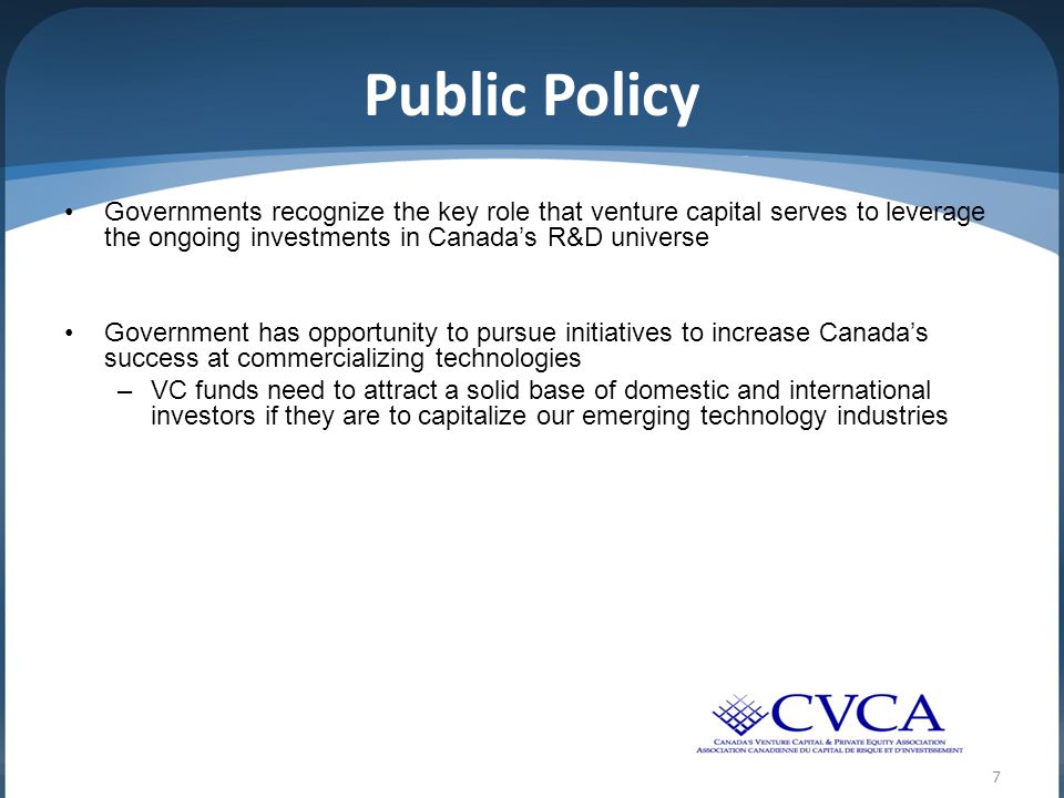 Public Policy Governments recognize the key role that venture capital serves to leverage the ongoing investments in Canada’s R&D universe Government has opportunity to pursue initiatives to increase Canada’s success at commercializing technologies –VC funds need to attract a solid base of domestic and international investors if they are to capitalize our emerging technology industries 7