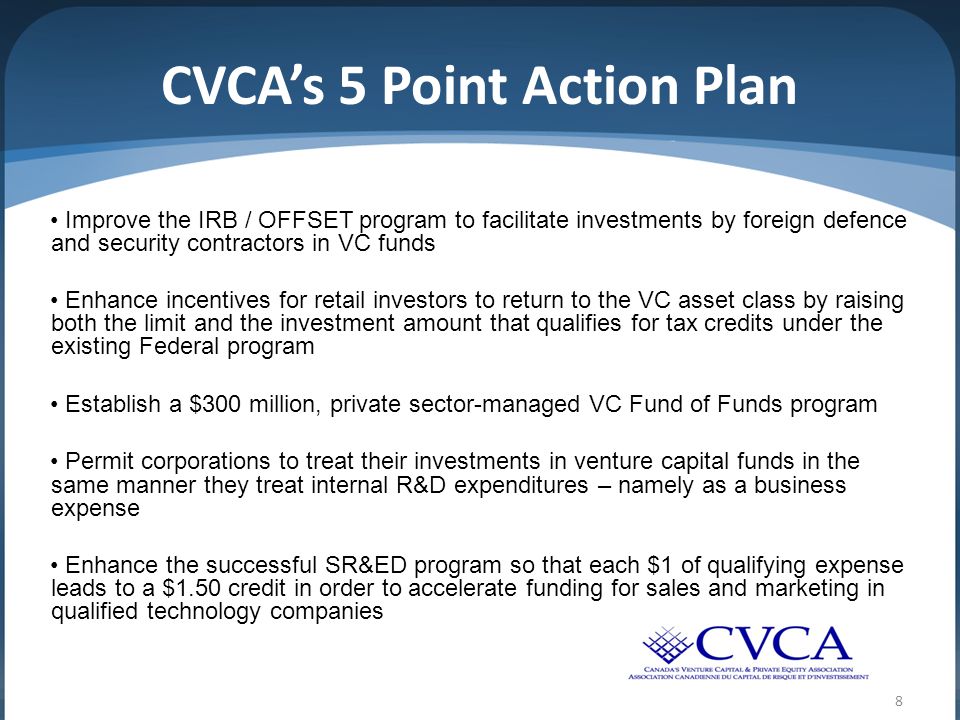 CVCA’s 5 Point Action Plan Improve the IRB / OFFSET program to facilitate investments by foreign defence and security contractors in VC funds Enhance incentives for retail investors to return to the VC asset class by raising both the limit and the investment amount that qualifies for tax credits under the existing Federal program Establish a $300 million, private sector-managed VC Fund of Funds program Permit corporations to treat their investments in venture capital funds in the same manner they treat internal R&D expenditures – namely as a business expense Enhance the successful SR&ED program so that each $1 of qualifying expense leads to a $1.50 credit in order to accelerate funding for sales and marketing in qualified technology companies 8