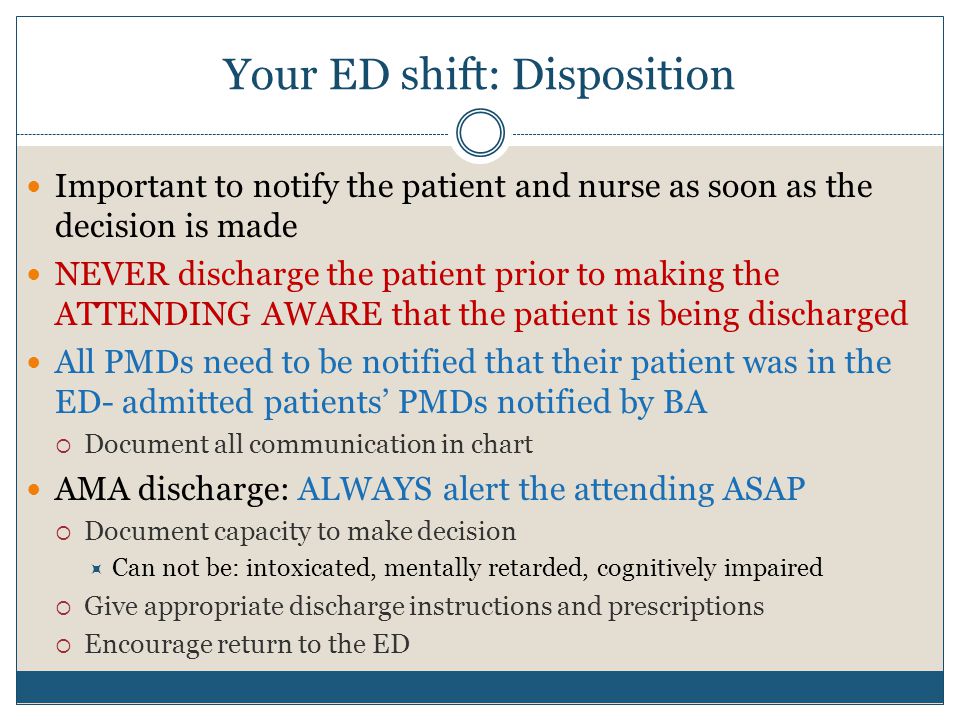 Your ED shift: Disposition Important to notify the patient and nurse as soon as the decision is made NEVER discharge the patient prior to making the ATTENDING AWARE that the patient is being discharged All PMDs need to be notified that their patient was in the ED- admitted patients’ PMDs notified by BA  Document all communication in chart AMA discharge: ALWAYS alert the attending ASAP  Document capacity to make decision  Can not be: intoxicated, mentally retarded, cognitively impaired  Give appropriate discharge instructions and prescriptions  Encourage return to the ED